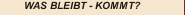 WAS BLEIBT - KOMMT?