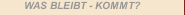 WAS BLEIBT - KOMMT?